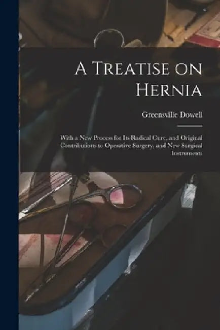 A Treatise on Hernia: With a New Process for Its Radical Cure, and Original Contributions to Operative Surgery, and New Surgical Instruments by Greensville 1822-1881 Dowell