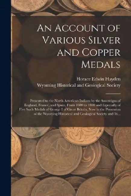 An Account of Various Silver and Copper Medals [microform]: Presented to the North American Indians by the Sovereigns of England, France, and Spain, F by Horace Edwin Hayden