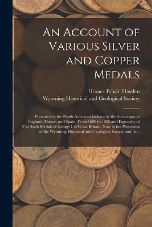 An Account of Various Silver and Copper Medals [microform]: Presented to the North American Indians by the Sovereigns of England, France, and Spain, F by Horace Edwin Hayden, Wyoming Historical and Geological Soc