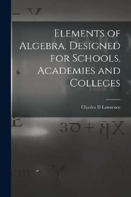 Elements of Algebra, Designed for Schools, Academies and Colleges by Charles D. Lawrence