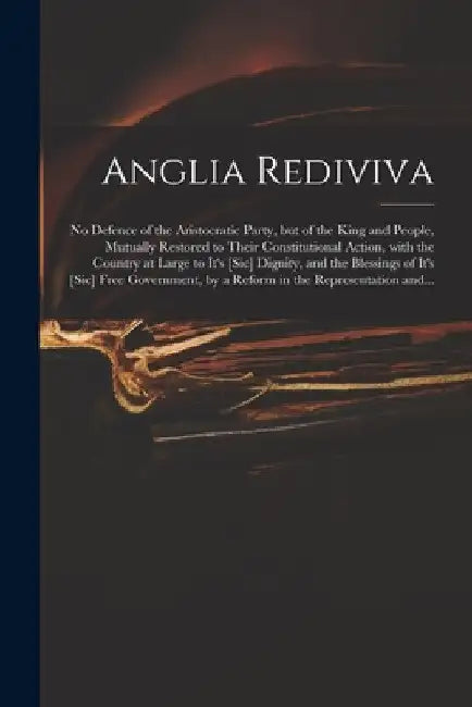 Anglia Rediviva: No Defence of the Aristocratic Party, but of the King and People, Mutually Restored to Their Constitutional Action, Wi by Anonymous