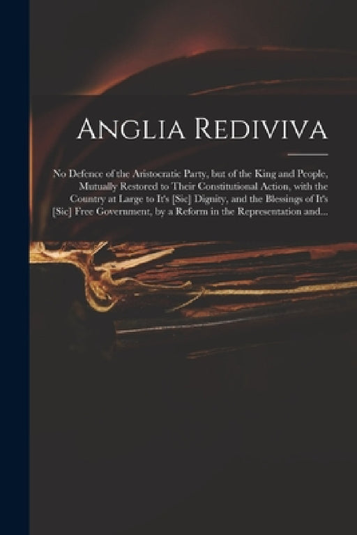 Anglia Rediviva: No Defence of the Aristocratic Party, but of the King and People, Mutually Restored to Their Constitutional Action, Wi by Anonymous