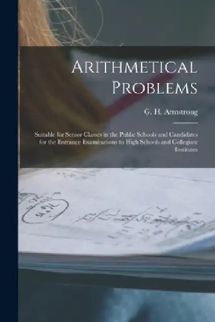 Arithmetical Problems [microform]: Suitable for Senior Classes in the Public Schools and Candidates for the Entrance Examinations to High Schools and by G. H. (George Henry) 1858 Armstrong