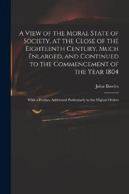 A View of the Moral State of Society, at the Close of the Eighteenth Century, Much Enlarged, and Continued to the Commencement of the Year 1804: With by John 1751-1819 Bowles