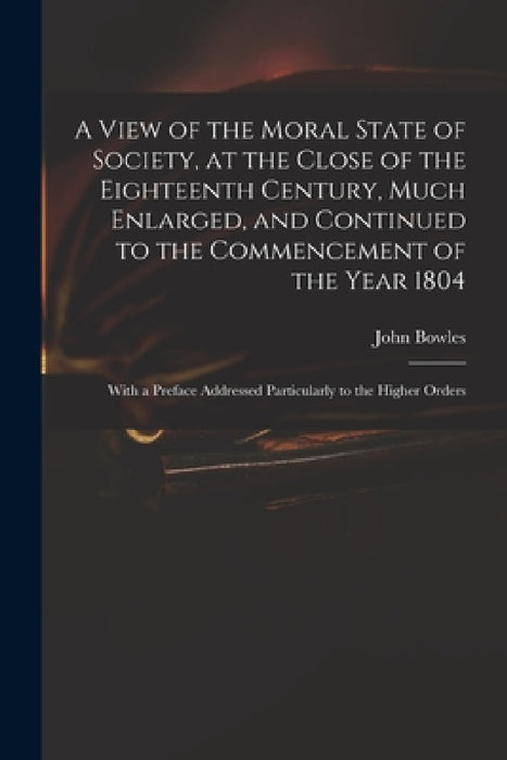 A View of the Moral State of Society, at the Close of the Eighteenth Century, Much Enlarged, and Continued to the Commencement of the Year 1804: With by John 1751-1819 Bowles