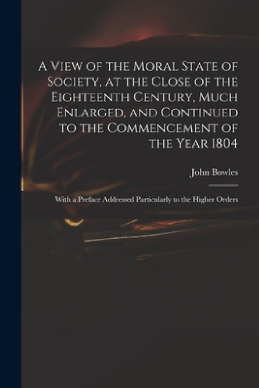 A View of the Moral State of Society, at the Close of the Eighteenth Century, Much Enlarged, and Continued to the Commencement of the Year 1804: With by John 1751-1819 Bowles