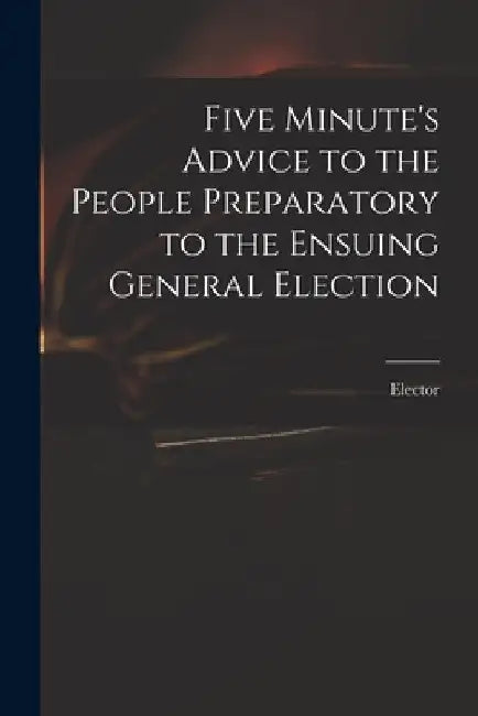 Five Minute's Advice to the People Preparatory to the Ensuing General Election by Elector