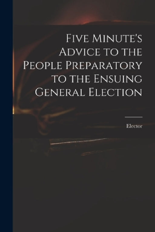 Five Minute's Advice to the People Preparatory to the Ensuing General Election by Elector