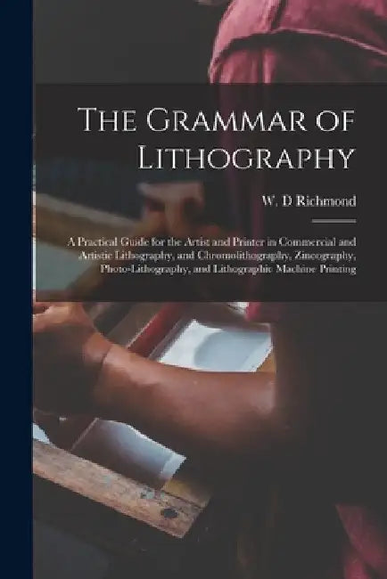 The Grammar of Lithography: a Practical Guide for the Artist and Printer in Commercial and Artistic Lithography, and Chromolithography, Zincograph by W. D. Richmond