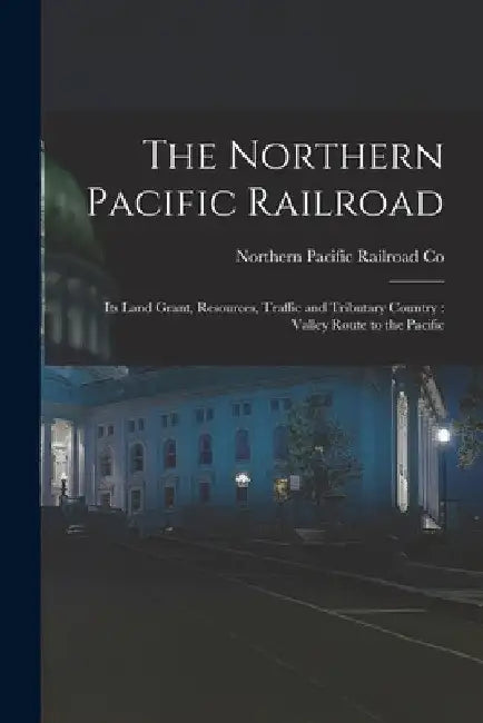 The Northern Pacific Railroad [microform]: Its Land Grant, Resources, Traffic and Tributary Country: Valley Route to the Pacific by Northern Pacific Railroad Co