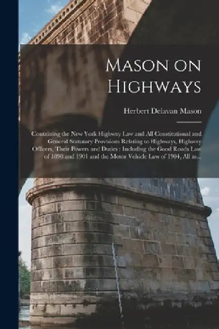 Mason on Highways: Containing the New York Highway Law and All Constitutional and General Statutory Provisions Relating to Highways, High by Herbert Delavan 1878- Mason