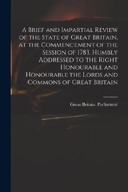 A Brief and Impartial Review of the State of Great Britain, at the Commencement of the Session of 1783, Humbly Addressed to the Right Honourable and H by Great Britain Parliament