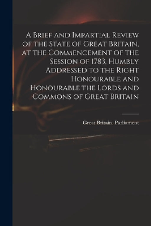 A Brief and Impartial Review of the State of Great Britain, at the Commencement of the Session of 1783, Humbly Addressed to the Right Honourable and H by Great Britain Parliament