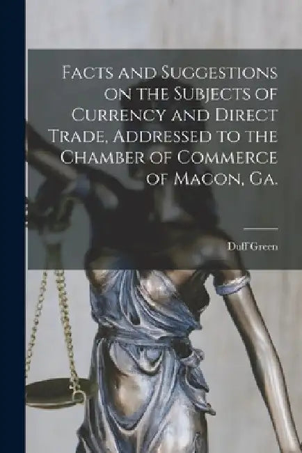 Facts and Suggestions on the Subjects of Currency and Direct Trade, Addressed to the Chamber of Commerce of Macon, Ga. by Duff 1791-1875 Green
