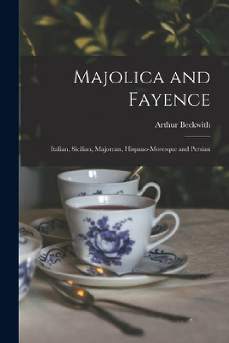 Majolica and Fayence: Italian, Sicilian, Majorcan, Hispano-Moresque and Persian by Arthur Beckwith
