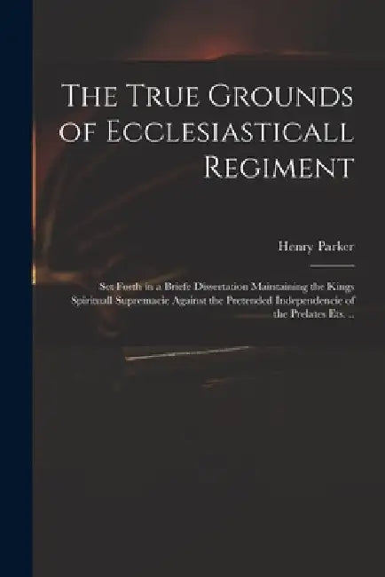 The True Grounds of Ecclesiasticall Regiment: Set Forth in a Briefe Dissertation Maintaining the Kings Spirituall Supremacie Against the Pretended Ind by Henry 1604-1652 Parker