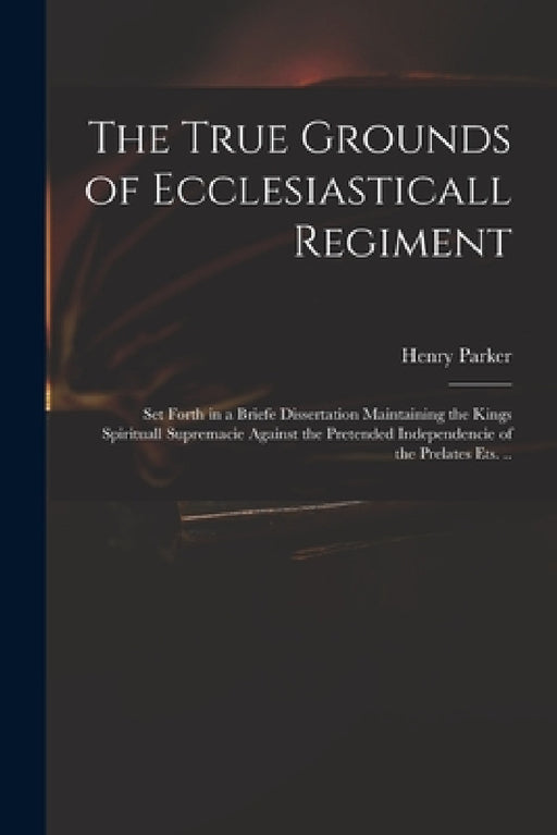 The True Grounds of Ecclesiasticall Regiment: Set Forth in a Briefe Dissertation Maintaining the Kings Spirituall Supremacie Against the Pretended Ind by Henry 1604-1652 Parker