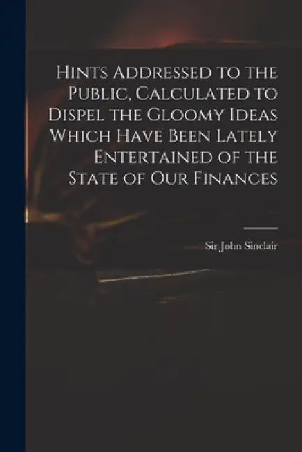Hints Addressed to the Public, Calculated to Dispel the Gloomy Ideas Which Have Been Lately Entertained of the State of Our Finances by John Sinclair