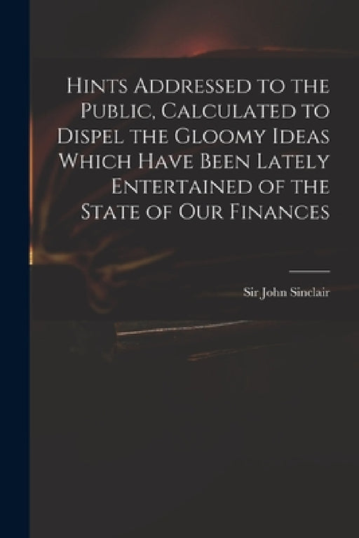 Hints Addressed to the Public, Calculated to Dispel the Gloomy Ideas Which Have Been Lately Entertained of the State of Our Finances by John Sinclair
