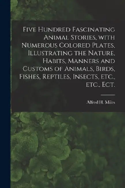 Five Hundred Fascinating Animal Stories, With Numerous Colored Plates, Illustrating the Nature, Habits, Manners and Customs of Animals, Birds, Fishes, by Alfred H. (Alfred Henry) 1848 Miles