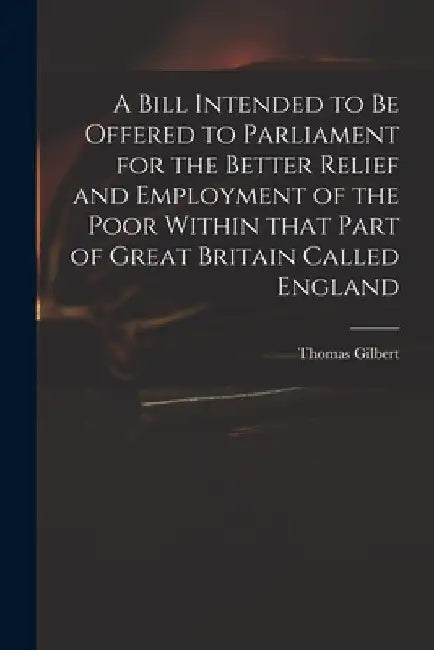 A Bill Intended to Be Offered to Parliament for the Better Relief and Employment of the Poor Within That Part of Great Britain Called England by Thomas 1719 or 20-1798 Gilbert