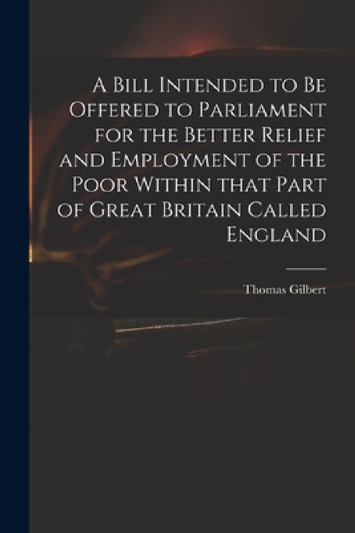 A Bill Intended to Be Offered to Parliament for the Better Relief and Employment of the Poor Within That Part of Great Britain Called England by Thomas 1719 or 20-1798 Gilbert