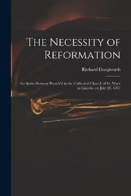 The Necessity of Reformation: an Assize-sermon Preach'd in the Cathedral Church of St. Mary in Lincoln, on July 28, 1707 by Richard Dongworth