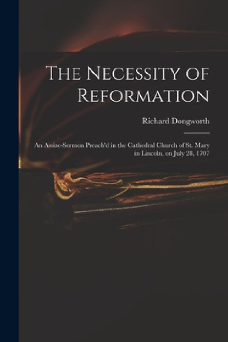 The Necessity of Reformation: an Assize-sermon Preach'd in the Cathedral Church of St. Mary in Lincoln, on July 28, 1707 by Richard Dongworth
