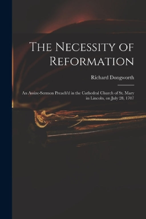 The Necessity of Reformation: an Assize-sermon Preach'd in the Cathedral Church of St. Mary in Lincoln, on July 28, 1707 by Richard Dongworth