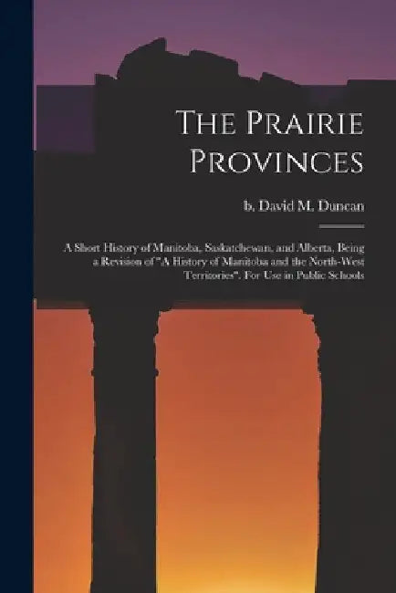 The Prairie Provinces; a Short History of Manitoba, Saskatchewan, and Alberta, Being a Revision of "A History of Manitoba and the North-West Territori by David M. (David Merritt) B. 1. Duncan