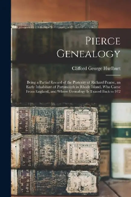 Pierce Genealogy: Being a Partial Record of the Posterity of Richard Pearse, an Early Inhabitant of Portsmouth in Rhode Island, Who Came by Clifford George B. 1858 Hurlburt