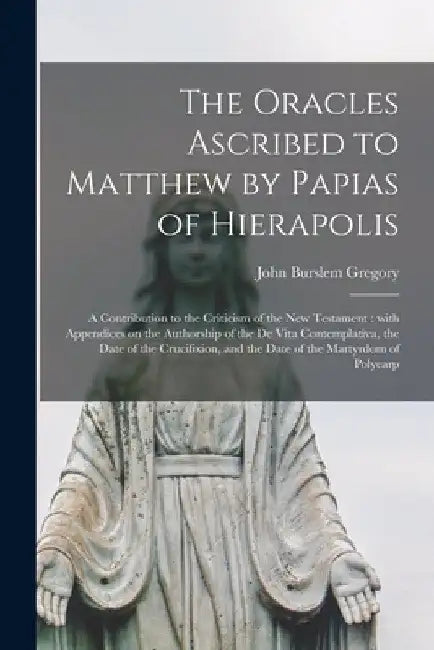 The Oracles Ascribed to Matthew by Papias of Hierapolis: a Contribution to the Criticism of the New Testament: With Appendices on the Authorship of th by John Burslem Gregory