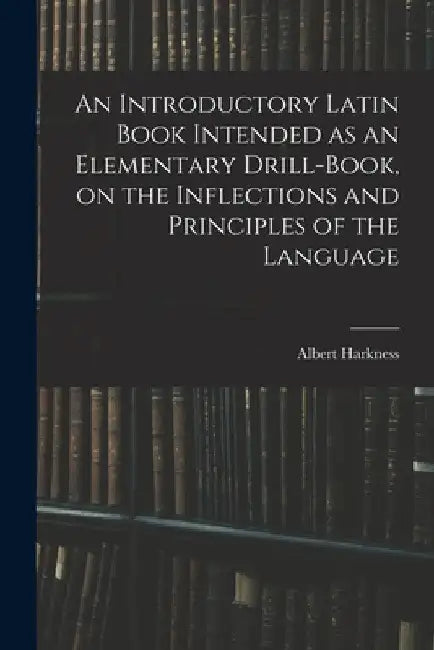 An Introductory Latin Book Intended as an Elementary Drill-book, on the Inflections and Principles of the Language by Albert Harkness