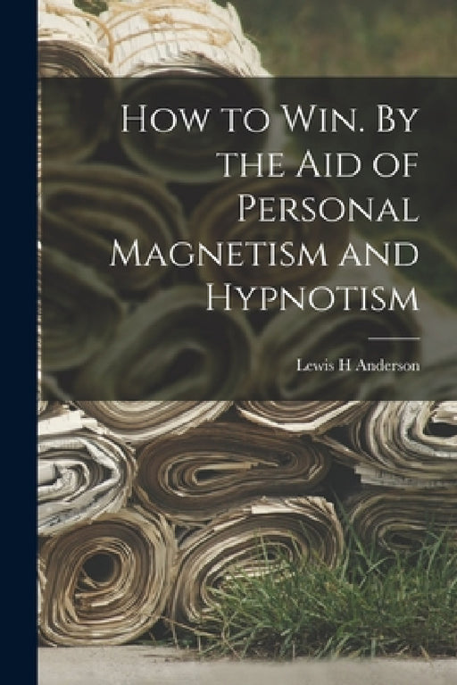 How to Win. By the Aid of Personal Magnetism and Hypnotism by Lewis H. Anderson