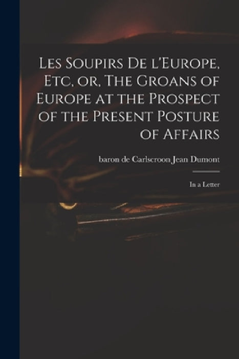 Les Soupirs De L'Europe, Etc, or, The Groans of Europe at the Prospect of the Present Posture of Affairs: in a Letter by Jean Baron de Carlscroon Dumont