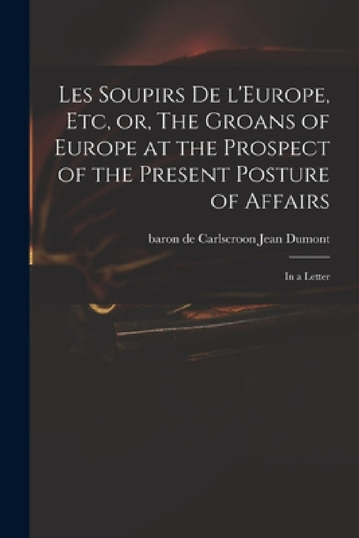 Les Soupirs De L'Europe, Etc, or, The Groans of Europe at the Prospect of the Present Posture of Affairs: in a Letter by Jean Baron de Carlscroon Dumont