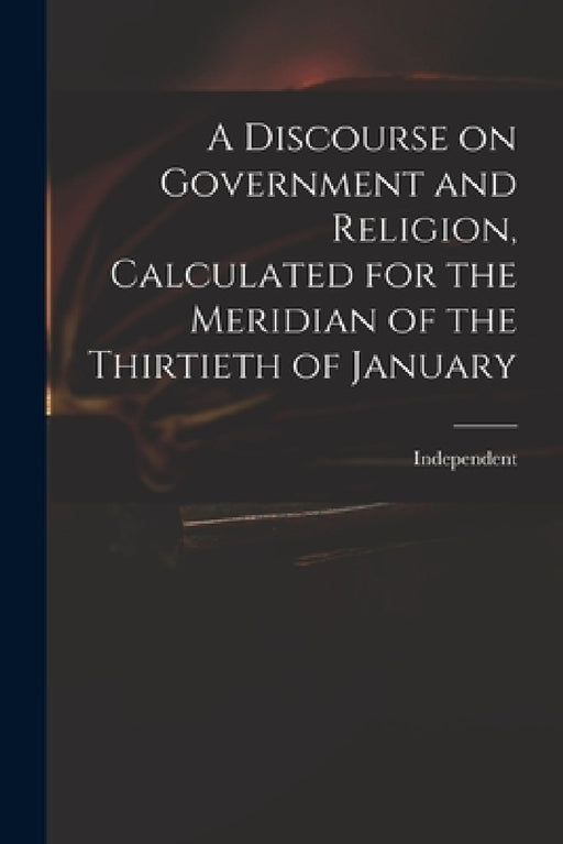 A Discourse on Government and Religion, Calculated for the Meridian of the Thirtieth of January by Independent