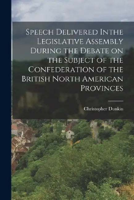 Speech Delivered Inthe Legislative Assembly During the Debate on the Subject of the Confederation of the British North American Provinces by Christopher 1812-1881 Dunkin