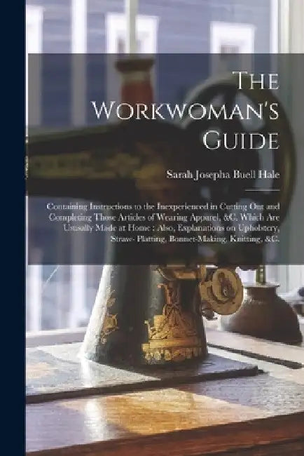 The Workwoman's Guide: Containing Instructions to the Inexperienced in Cutting out and Completing Those Articles of Wearing Apparel, &c. Whic by Sarah Josepha Buell 1788-1879 Hale
