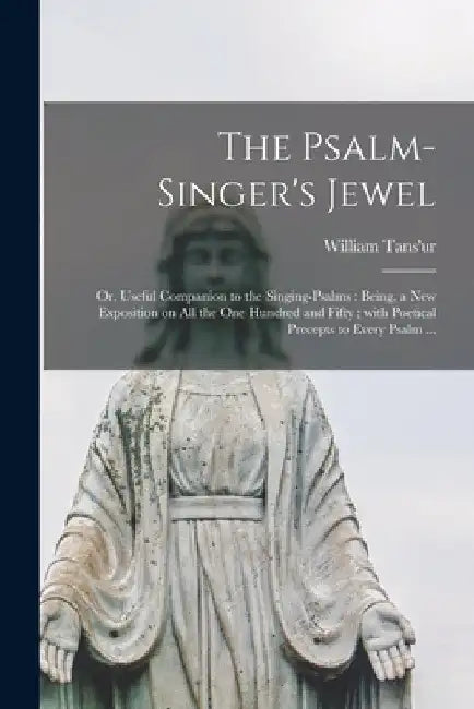 The Psalm-singer's Jewel; or, Useful Companion to the Singing-psalms: Being, a New Exposition on All the One Hundred and Fifty; With Poetical Precepts by William 1699?-1783 Tans'ur