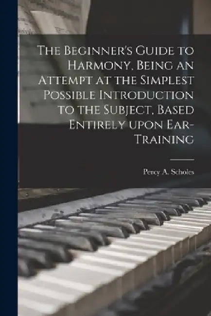The Beginner's Guide to Harmony, Being an Attempt at the Simplest Possible Introduction to the Subject, Based Entirely Upon Ear-training by Percy a. 1877-1958 Scholes