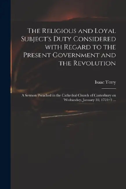The Religious and Loyal Subject's Duty Considered With Regard to the Present Government and the Revolution: a Sermon Preached in the Cathedral Church by Isaac Terry