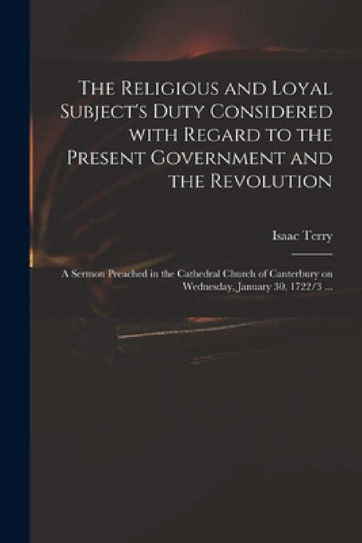The Religious and Loyal Subject's Duty Considered With Regard to the Present Government and the Revolution: a Sermon Preached in the Cathedral Church by Isaac Terry