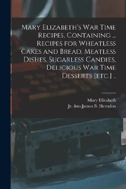 Mary Elizabeth's War Time Recipes, Containing ... Recipes for Wheatless Cakes and Bread, Meatless Dishes, Sugarless Candies, Delicious War Time Desser by Mary Elizabeth