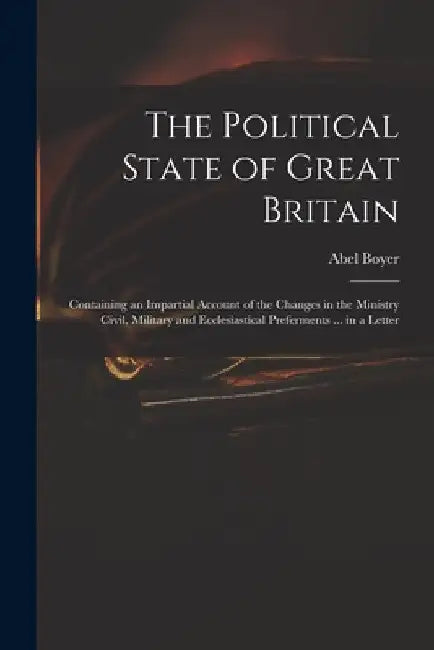 The Political State of Great Britain: Containing an Impartial Account of the Changes in the Ministry Civil, Military and Ecclesiastical Preferments .. by Abel 1667-1729 Boyer