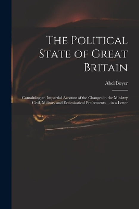 The Political State of Great Britain: Containing an Impartial Account of the Changes in the Ministry Civil, Military and Ecclesiastical Preferments .. by Abel 1667-1729 Boyer