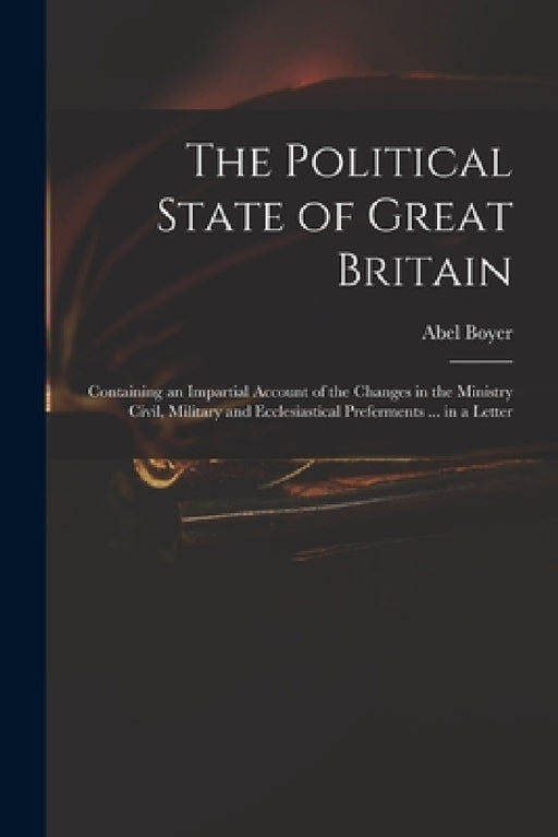 The Political State of Great Britain: Containing an Impartial Account of the Changes in the Ministry Civil, Military and Ecclesiastical Preferments .. by Abel 1667-1729 Boyer