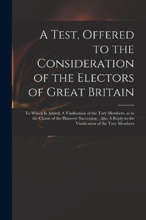 A Test, Offered to the Consideration of the Electors of Great Britain: to Which is Added, A Vindication of the Tory Members, as to the Clause of the H by Anonymous