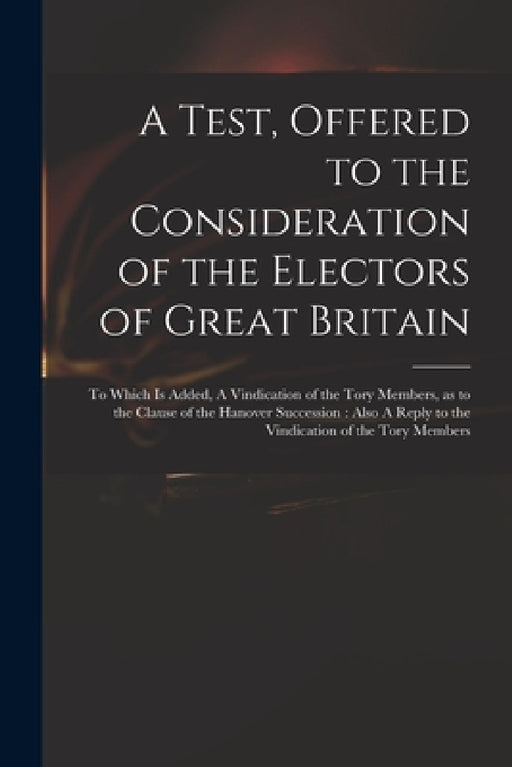 A Test, Offered to the Consideration of the Electors of Great Britain: to Which is Added, A Vindication of the Tory Members, as to the Clause of the H by Anonymous