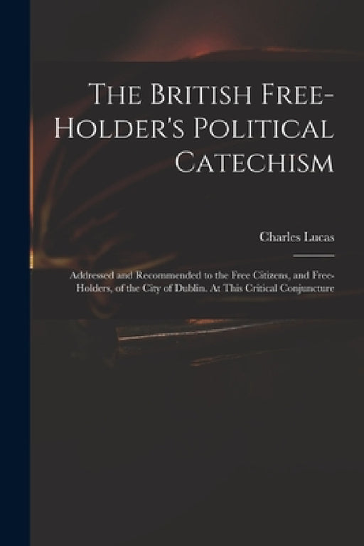The British Free-holder's Political Catechism: Addressed and Recommended to the Free Citizens, and Free-holders, of the City of Dublin. At This Critic by Charles 1713-1771 Lucas